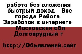 работа без вложения, быстрый доход - Все города Работа » Заработок в интернете   . Московская обл.,Долгопрудный г.